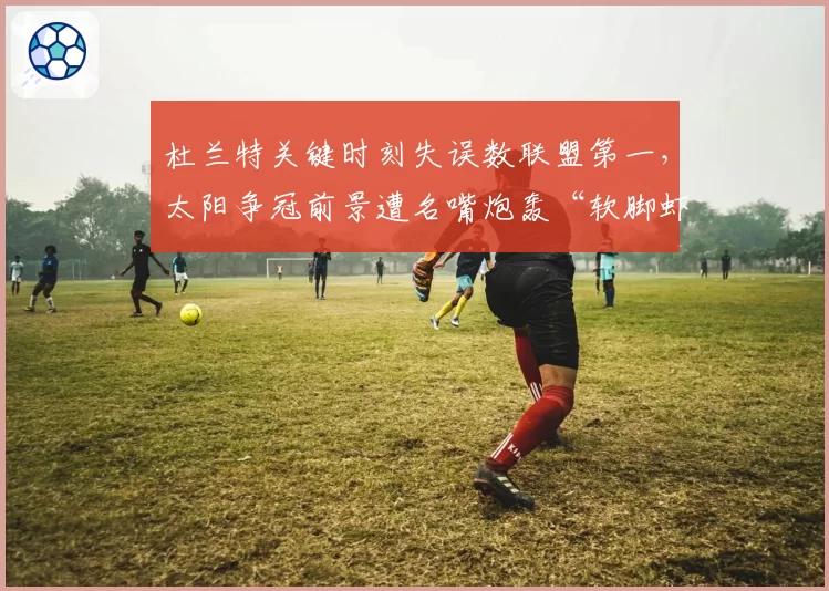 杜兰特关键时刻失误数联盟第一,太阳争冠前景遭名嘴炮轰“软脚虾”
