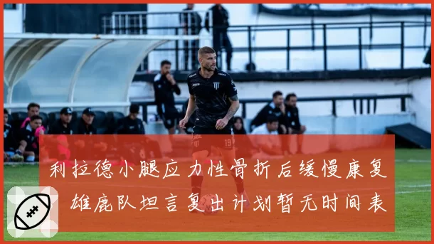 利拉德小腿应力性骨折后缓慢康复,雄鹿队坦言复出计划暂无时间表