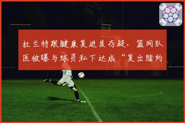 杜兰特跟腱康复进度存疑，篮网队医被曝与球员私下达成“复出赌约”