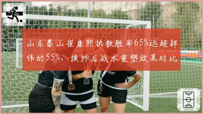 山东泰山崔康熙执教胜率65%远超郝伟的55%，换帅后战术重塑效果对比鲜明
