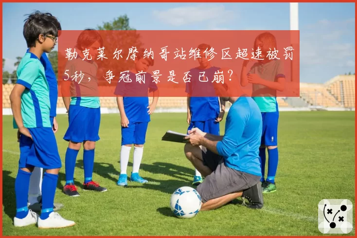 勒克莱尔摩纳哥站维修区超速被罚5秒，争冠前景是否已崩？