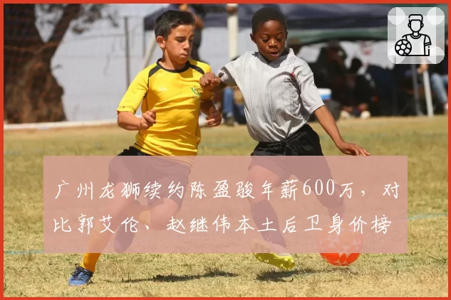 广州龙狮续约陈盈骏年薪600万，对比郭艾伦、赵继伟本土后卫身价榜
