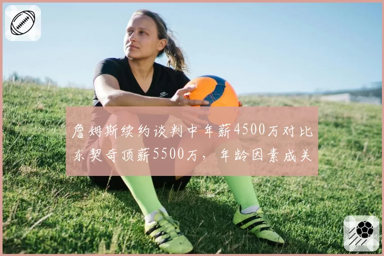 詹姆斯续约谈判中年薪4500万对比东契奇顶薪5500万，年龄因素成关键分歧