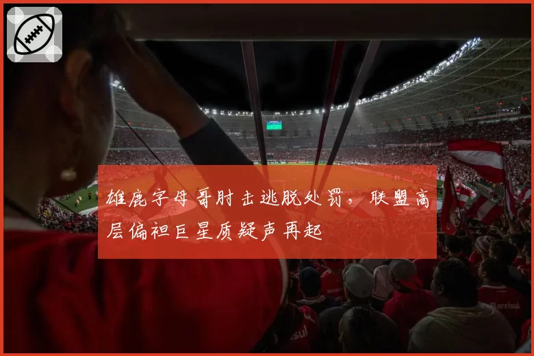 雄鹿字母哥肘击逃脱处罚，联盟高层偏袒巨星质疑声再起