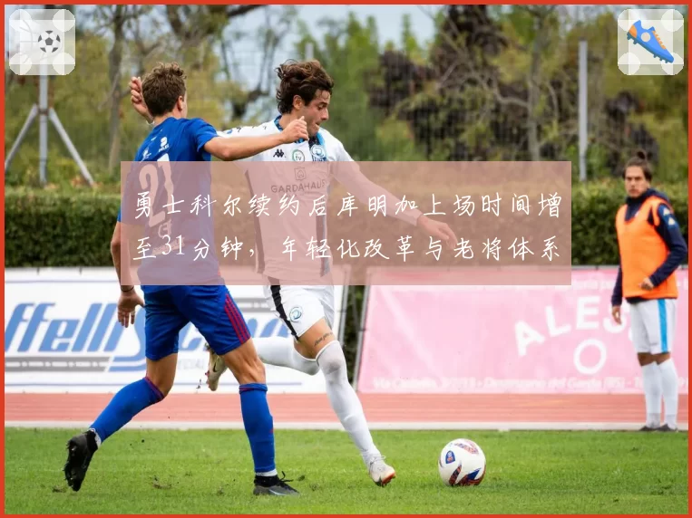勇士科尔续约后库明加上场时间增至31分钟，年轻化改革与老将体系如何平衡受关注