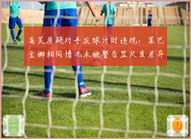 高芙质疑对手发球计时违规，莱巴金娜相同情况未被警告显尺度差异