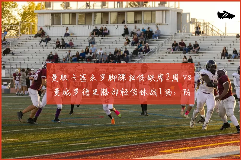 曼联卡塞米罗脚踝扭伤缺席2周 vs 曼城罗德里膝部轻伤休战1场,防守中场伤病对球队防守数据影响对比