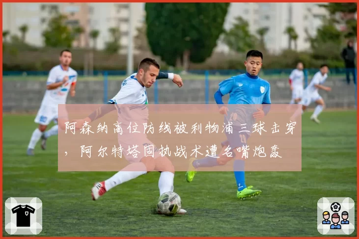 阿森纳高位防线被利物浦三球击穿，阿尔特塔固执战术遭名嘴炮轰