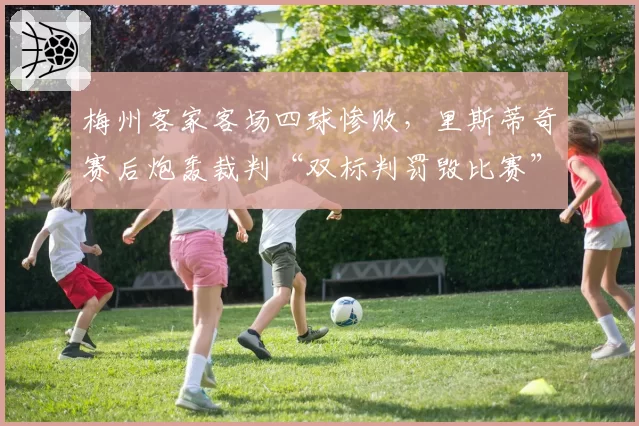 梅州客家客场四球惨败，里斯蒂奇赛后炮轰裁判“双标判罚毁比赛”