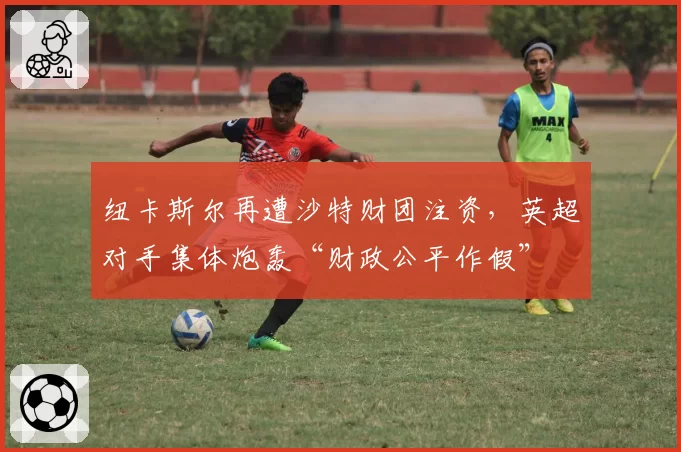 纽卡斯尔再遭沙特财团注资，英超对手集体炮轰“财政公平作假”