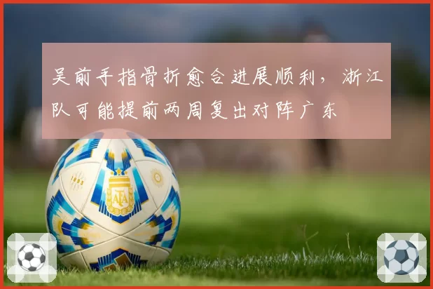 吴前手指骨折愈合进展顺利，浙江队可能提前两周复出对阵广东