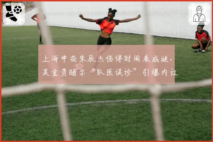 上海申花朱辰杰伤停时间表成谜，吴金贵暗示“队医误诊”引爆内讧