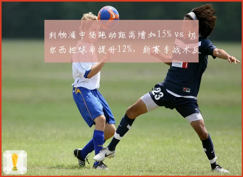 利物浦中场跑动距离增加15% vs 切尔西控球率提升12%,新赛季战术反差