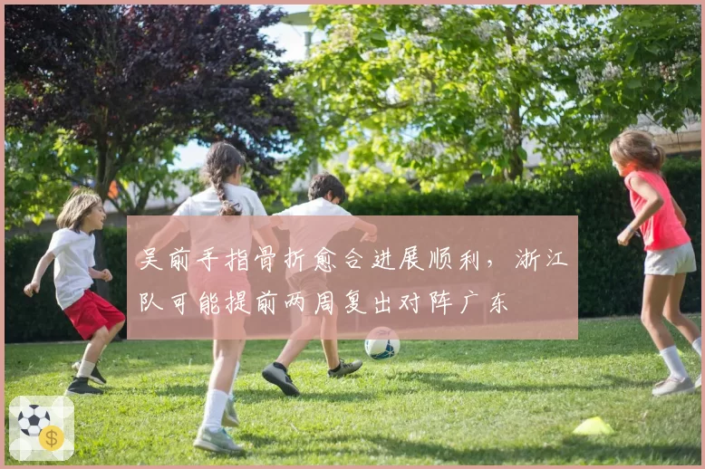 吴前手指骨折愈合进展顺利，浙江队可能提前两周复出对阵广东