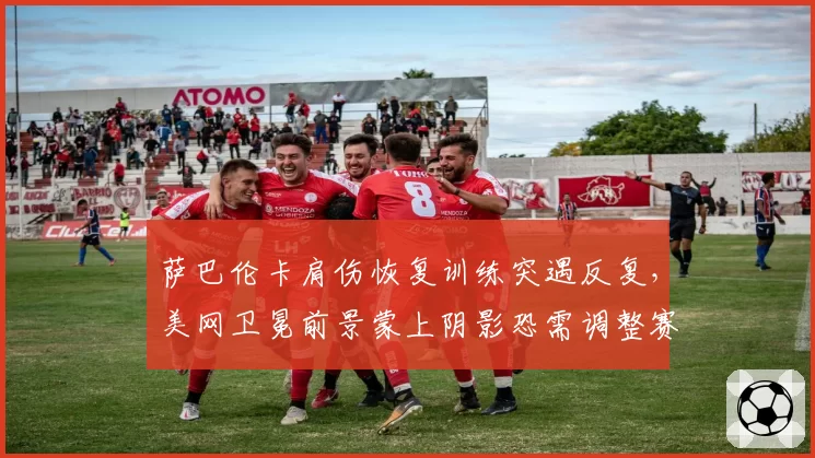 萨巴伦卡肩伤恢复训练突遇反复，美网卫冕前景蒙上阴影恐需调整赛程