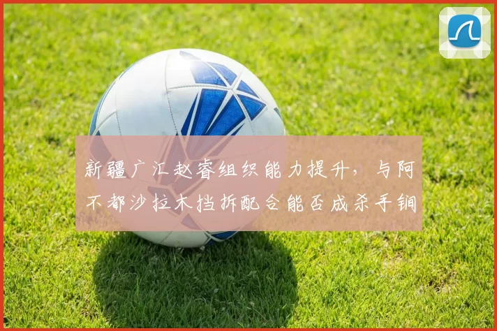 新疆广汇赵睿组织能力提升,与阿不都沙拉木挡拆配合能否成杀手锏