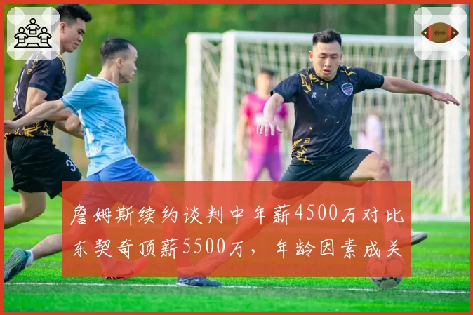 詹姆斯续约谈判中年薪4500万对比东契奇顶薪5500万，年龄因素成关键分歧
