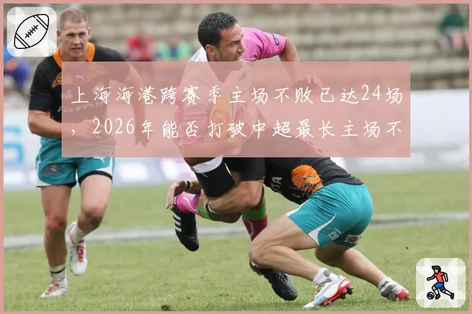 上海海港跨赛季主场不败已达24场,2026年能否打破中超最长主场不败纪录?