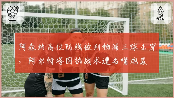阿森纳高位防线被利物浦三球击穿，阿尔特塔固执战术遭名嘴炮轰