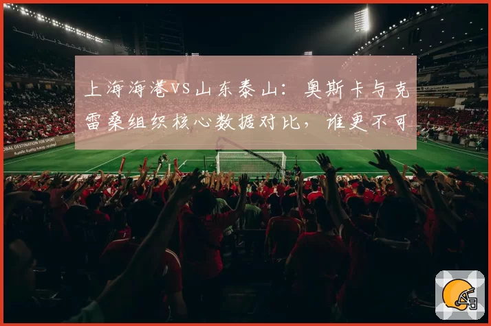 上海海港vs山东泰山：奥斯卡与克雷桑组织核心数据对比，谁更不可或缺？