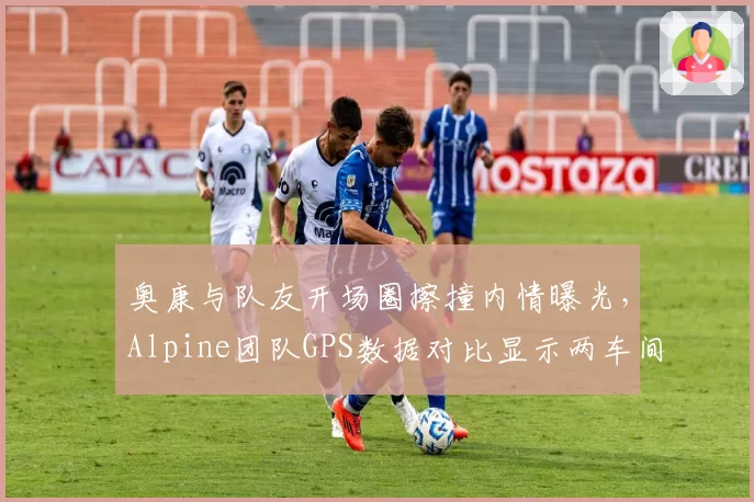 奥康与队友开场圈擦撞内情曝光,Alpine团队GPS数据对比显示两车间距仅0.8米