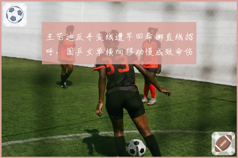 王艺迪反手变线遭早田希娜直线招呼，国乒女单横向移动慢成致命伤