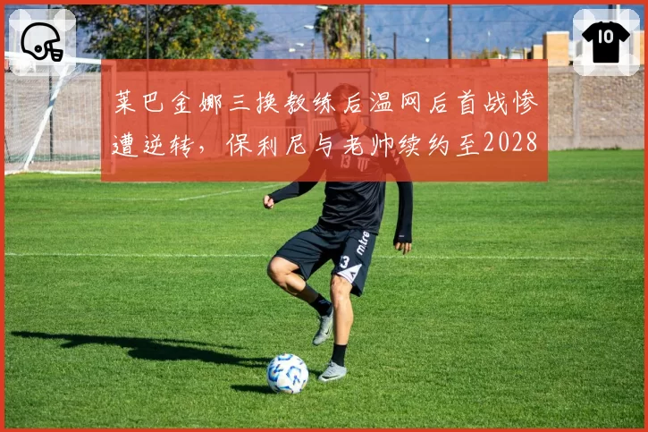莱巴金娜三换教练后温网后首战惨遭逆转，保利尼与老帅续约至2028赛季，稳定压倒一切得验证
