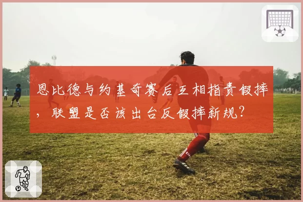 恩比德与约基奇赛后互相指责假摔，联盟是否该出台反假摔新规？