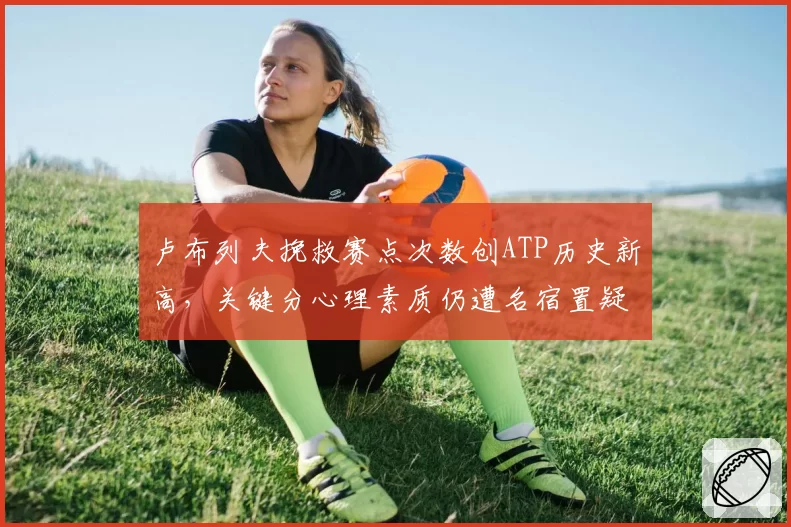 卢布列夫挽救赛点次数创ATP历史新高，关键分心理素质仍遭名宿置疑