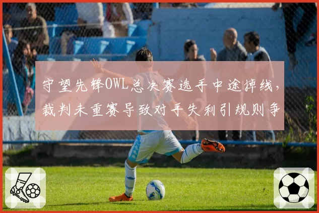 守望先锋OWL总决赛选手中途掉线，裁判未重赛导致对手失利引规则争议