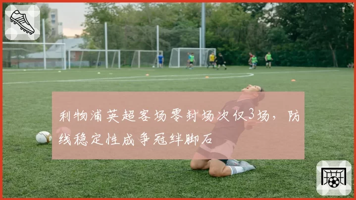 利物浦英超客场零封场次仅3场,防线稳定性成争冠绊脚石