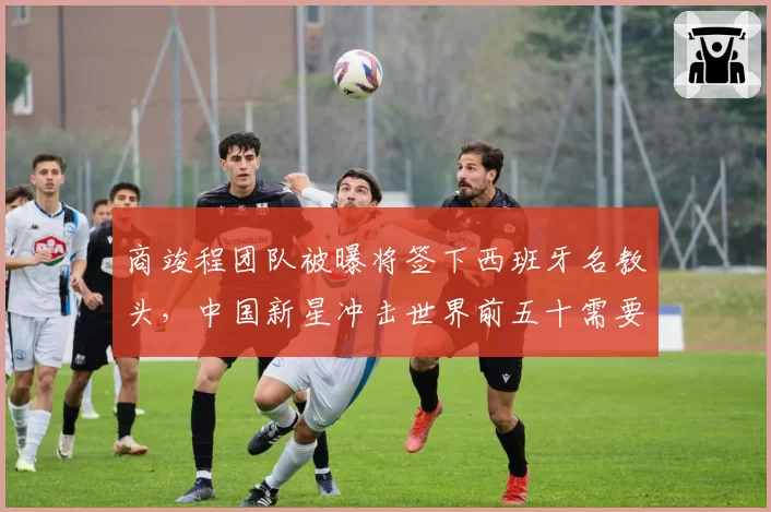 商竣程团队被曝将签下西班牙名教头，中国新星冲击世界前五十需要什么？