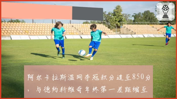 阿尔卡拉斯温网夺冠积分追至850分，与德约科维奇年终第一差距缩至300分