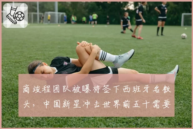 商竣程团队被曝将签下西班牙名教头，中国新星冲击世界前五十需要什么？