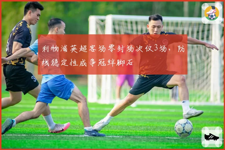 利物浦英超客场零封场次仅3场，防线稳定性成争冠绊脚石