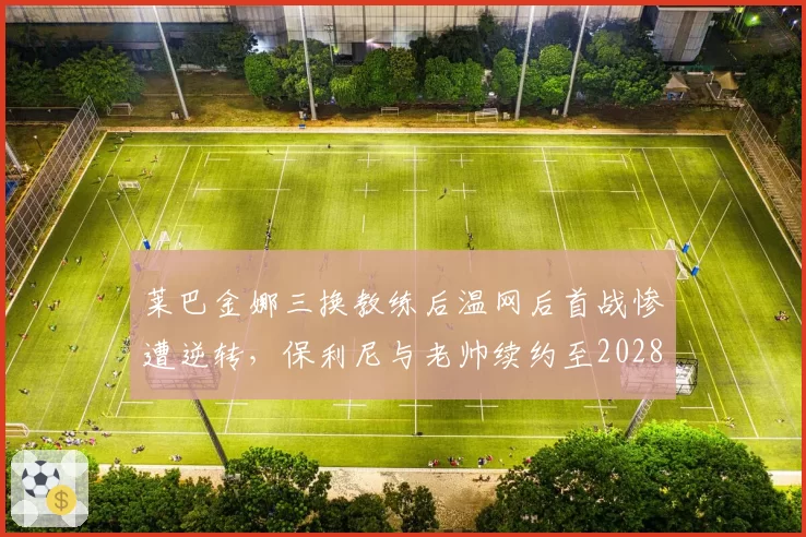 莱巴金娜三换教练后温网后首战惨遭逆转，保利尼与老帅续约至2028赛季，稳定压倒一切得验证
